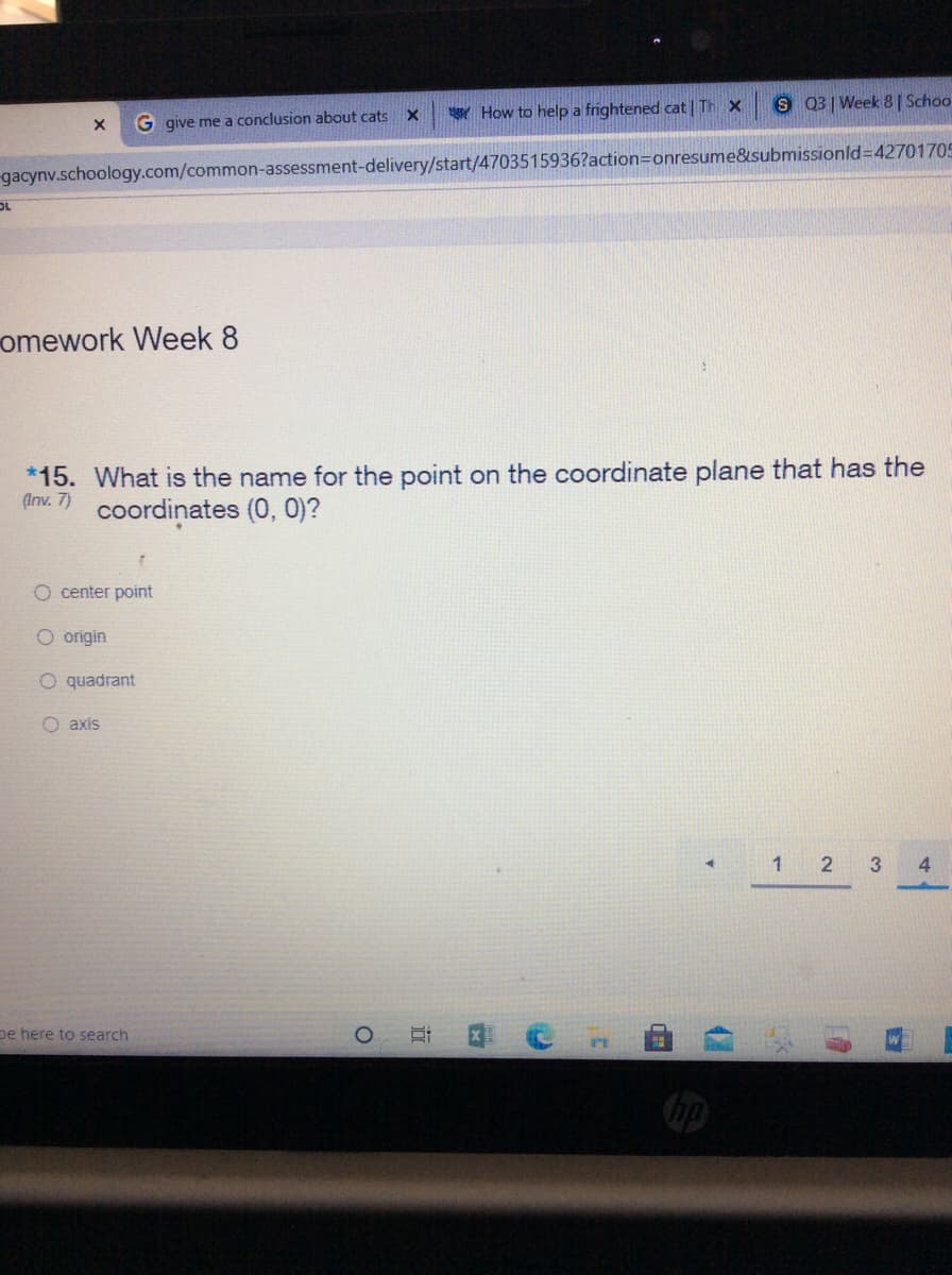 How to help a frightened cat | Th X
S 03 Week 8 | Schoo
G give me a conclusion about cats X
gacynv.schoology.com/common-assessment-delivery/start/4703515936?action=Donresume&submissionld=D42701705
OL
omework Week 8
*15. What is the name for the point on the coordinate plane that has the
(Inv. 7)
coordinates (0, 0)?
O center point
O origin
O quadrant
O axis
1 2 3
pe here to search
