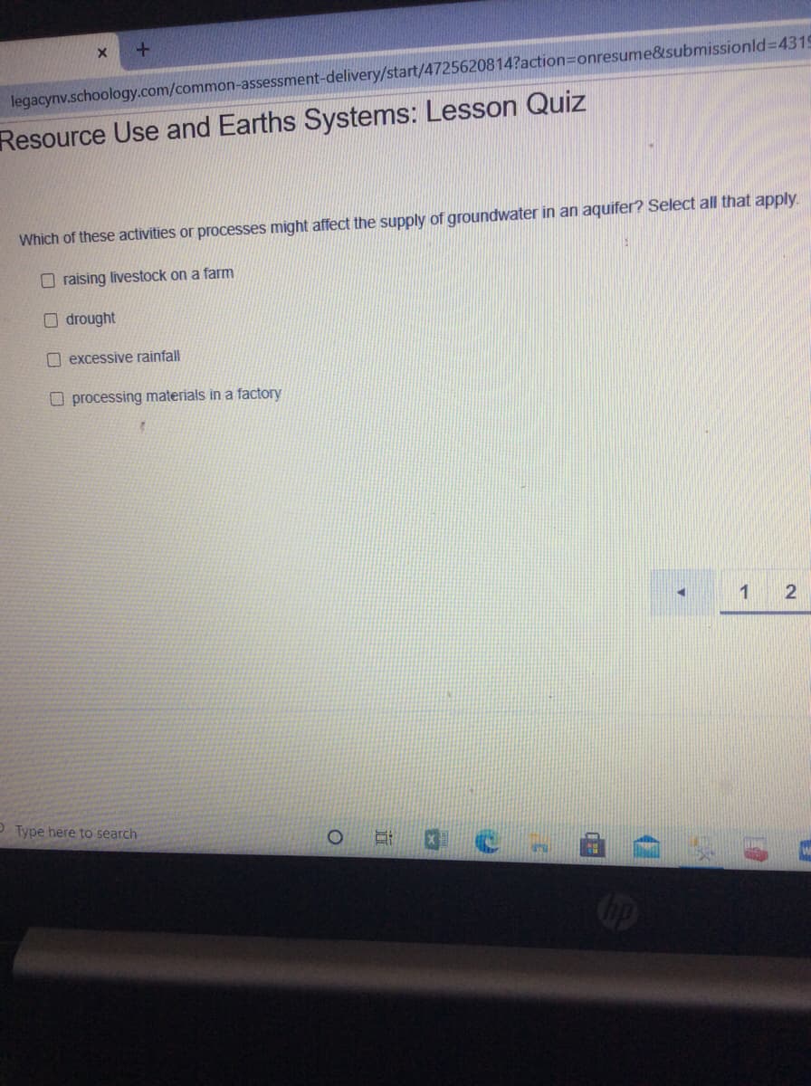 legacynv.schoology.com/common-assessment-delivery/start/4725620814?action3Donresume&submissionld%3D4319
Resource Use and Earths Systems: Lesson Quiz
Which of these activities or processes might affect the supply of groundwater in an aquifer? Select all that apply.
O raising livestock on a farm
O drought
O excessive rainfall
O processing materials in a factory
P Type here to search
ip
