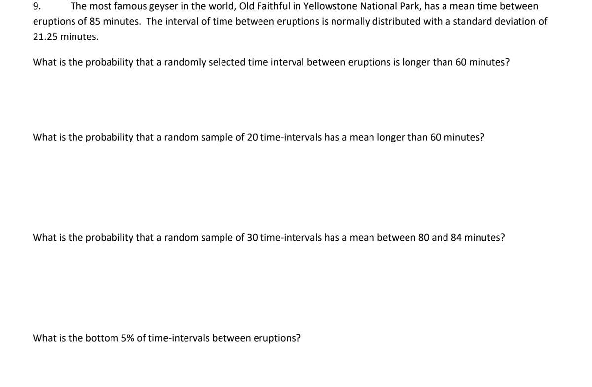 9.
The most famous geyser in the world, Old Faithful in Yellowstone National Park, has a mean time between
eruptions of 85 minutes. The interval of time between eruptions is normally distributed with a standard deviation of
21.25 minutes.
What is the probability that a randomly selected time interval between eruptions is longer than 60 minutes?
What is the probability that a random sample of 20 time-intervals has a mean longer than 60 minutes?
What is the probability that a random sample of 30 time-intervals has a mean between 80 and 84 minutes?
What is the bottom 5% of time-intervals between eruptions?