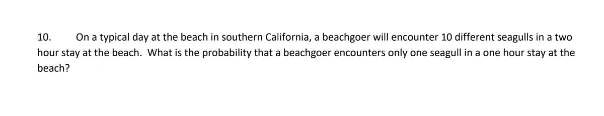 10.
On a typical day at the beach in southern California, a beachgoer will encounter 10 different seagulls in a two
hour stay at the beach. What is the probability that a beachgoer encounters only one seagull in a one hour stay at the
beach?