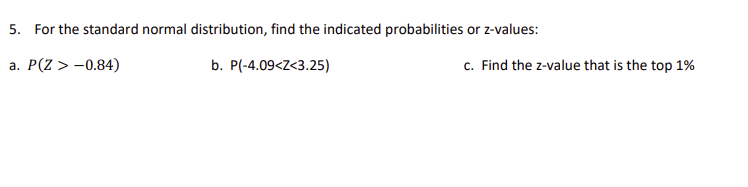 5. For the standard normal distribution, find the indicated probabilities or z-values:
a. P(Z > -0.84)
b. P(-4.09<Z<3.25)
c. Find the z-value that is the top 1%