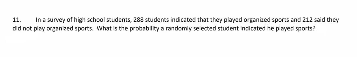 11.
In a survey of high school students, 288 students indicated that they played organized sports and 212 said they
did not play organized sports. What is the probability a randomly selected student indicated he played sports?