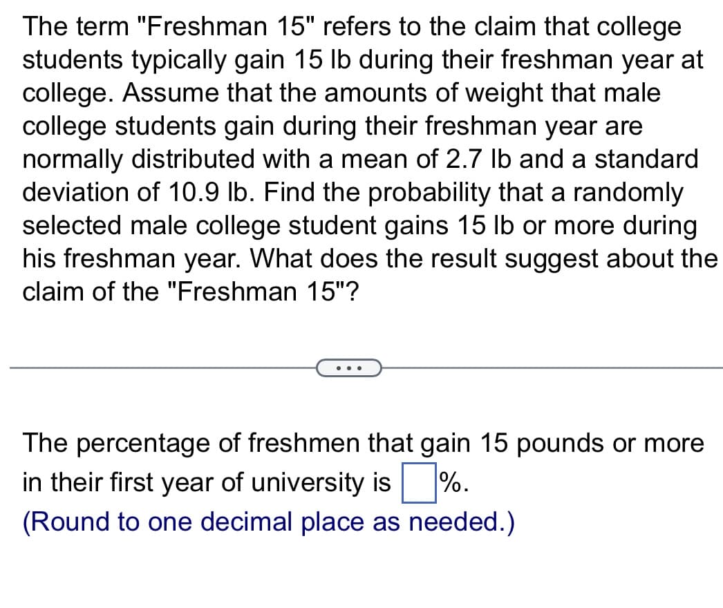 The term "Freshman 15" refers to the claim that college
students typically gain 15 lb during their freshman year at
college. Assume that the amounts of weight that male
college students gain during their freshman year are
normally distributed with a mean of 2.7 lb and a standard
deviation of 10.9 lb. Find the probability that a randomly.
selected male college student gains 15 lb or more during
his freshman year. What does the result suggest about the
claim of the "Freshman 15"?
The percentage of freshmen that gain 15 pounds or more
in their first year of university is ☐ %.
(Round to one decimal place as needed.)