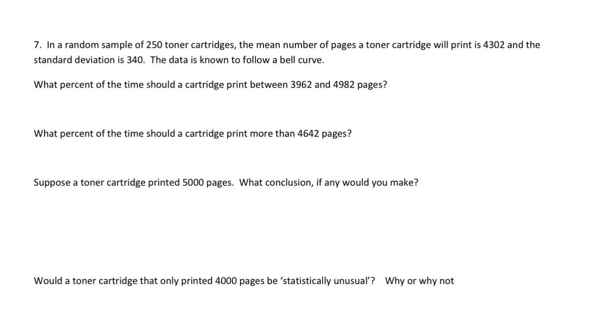 7. In a random sample of 250 toner cartridges, the mean number of pages a toner cartridge will print is 4302 and the
standard deviation is 340. The data is known to follow a bell curve.
What percent of the time should a cartridge print between 3962 and 4982 pages?
What percent of the time should a cartridge print more than 4642 pages?
Suppose a toner cartridge printed 5000 pages. What conclusion, if any would you make?
Would a toner cartridge that only printed 4000 pages be 'statistically unusual'? Why or why not