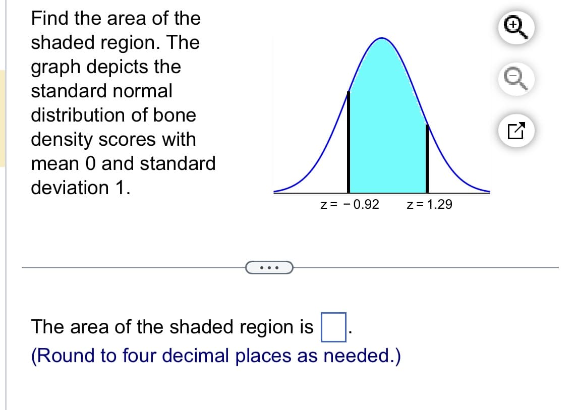 Find the area of the
shaded region. The
graph depicts the
standard normal
distribution of bone
density scores with
mean 0 and standard
deviation 1.
Z = -0.92
z=1.29
The area of the shaded region is
(Round to four decimal places as needed.)
☑