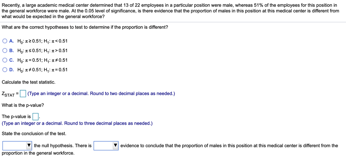 Recently, a large academic medical center determined that 13 of 22 employees in a particular position were male, whereas 51% of the employees for this position in
the general workforce were male. At the 0.05 level of significance, is there evidence that the proportion of males in this position at this medical center is different from
what would be expected in the general workforce?
What are the correct hypotheses to test to determine if the proportion is different?
О А. Но: т20.51; Н,: 1<0.51
B. Η0: TS 0.51 ; H: π> 0.51
С. Но: п%3D0.513; H;: л#0.51
D. Ho: п#0.513; H;: и%3D0.51
Calculate the test statistic.
ZSTAT
(Type an integer or a decimal. Round to two decimal places as needed.)
%D
What is the p-value?
The p-value is
(Type an integer or a decimal. Round to three decimal places as needed.)
State the conclusion of the test.
the null hypothesis. There is
evidence to conclude that the proportion of males in this position at this medical center is different from the
proportion in the general workforce.
