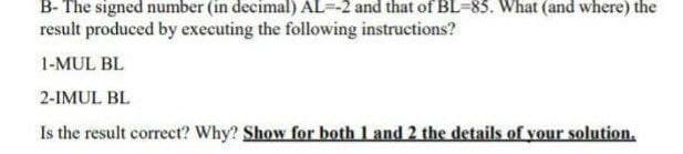 B- The signed number (in decimal) AL--2 and that of BL-83. What (and where) the
result produced by executing the following instructions?
1-MUL BL
2-IMUL BL
Is the result correct? Why? Show for both 1 and 2 the details of your solution.
