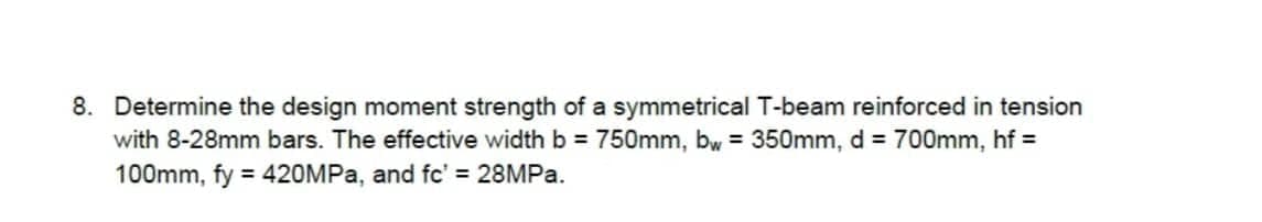 8. Determine the design moment strength of a symmetrical T-beam reinforced in tension
with 8-28mm bars. The effective width b = 750mm, bw = 350mm, d = 700mm, hf=
100mm, fy = 420MPa, and fc' = 28MPa.