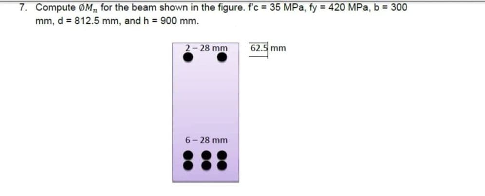 7. Compute ØM, for the beam shown in the figure. f'c = 35 MPa, fy = 420 MPa, b = 300
mm, d = 812.5 mm, and h = 900 mm.
2-28 mm
6-28 mm
62.5 mm