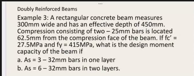 Doubly Reinforced Beams
Example 3: A rectangular concrete beam measures
300mm wide and has an effective depth of 450mm.
Compression consisting of two - 25mm bars is located
62.5mm from the compression face of the beam. If fc' =
27.5MPa and fy = 415MPa, what is the design moment
capacity of the beam if
a. As = 3-32mm bars in one layer
b. As = 6-32mm bars in two layers.