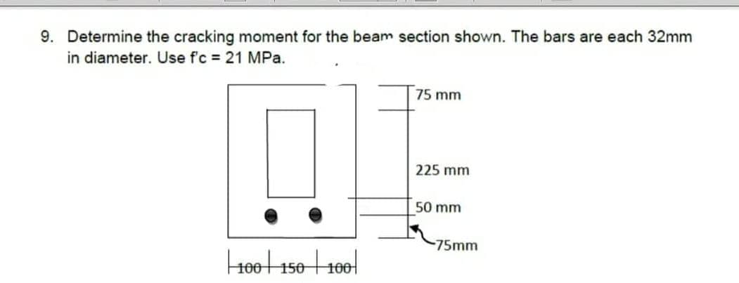 9. Determine the cracking moment for the beam section shown. The bars are each 32mm
in diameter. Use f'c = 21 MPa.
| 100 | 150 | 100
75 mm
225 mm
50 mm
-75mm