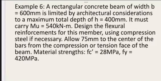 Example 6: A rectangular concrete beam of width b
= 600mm is limited by architectural considerations
to a maximum total depth of h = 400mm. It must
carry Mu = 540kN-m. Design the flexural
reinforcements for this member, using compression
steel if necessary. Allow 75mm to the center of the
bars from the compression or tension face of the
beam. Material strengths: fc' = 28MPa, fy =
420MPa.