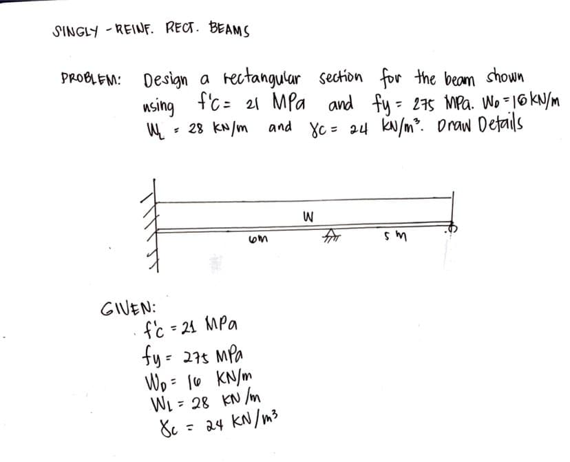 SINGLY-REINF. RECT. BEAMS
PROBLEM: Design a rectangular section for the beam shown
using fc = 21 MPa and fy = 275 MPa. Wo = 16 kN/m
W₁₂₁ = 28 kN/m and Xc= 24 kN/m²³. Draw Details
GIVEN:
f'c = 21 MPa
fy= 275 MPa
W₂ = 16
kN/m
W₁ =
kN/m
1 = 28
6m
8c =
= 24 kN/m²
W
sm