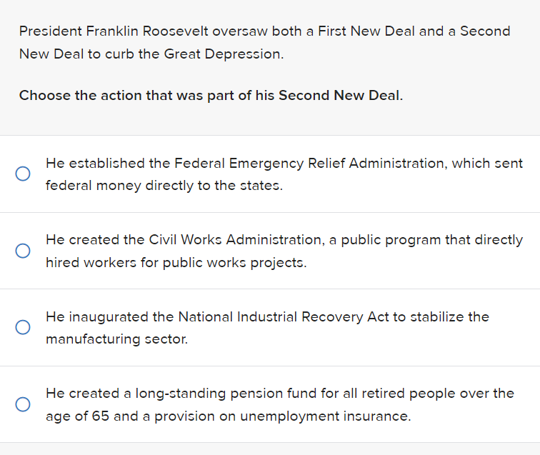 President Franklin Roosevelt oversaw both a First New Deal and a Second
New Deal to curb the Great Depression.
Choose the action that was part of his Second New Deal.
He established the Federal Emergency Relief Administration, which sent
federal money directly to the states.
He created the Civil Works Administration, a public program that directly
hired workers for public works projects.
He inaugurated the National Industrial Recovery Act to stabilize the
manufacturing sector.
He created a long-standing pension fund for all retired people over the
age of 65 and a provision on unemployment insurance.