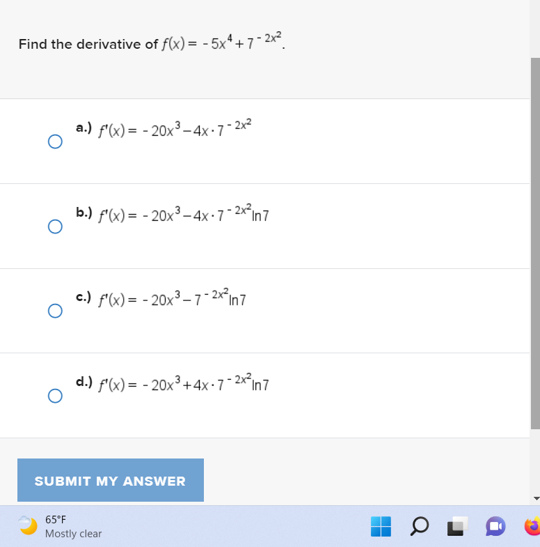 Find the derivative of f(x) = -5x4+7-2x²
O
O
a.) f'(x) = -20x³-4x-7-2x²
b.) f'(x) = -20x³-4x-7-2x² In7
c.) f'(x) = -20x³-7-2x² In 7
d.) f'(x) = -20x³+4x-7-2x² In7
SUBMIT MY ANSWER
65°F
Mostly clear
OL