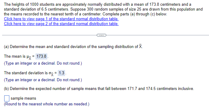 The heights of 1000 students are approximately normally distributed with a mean of 173.8 centimeters and a
standard deviation of 6.5 centimeters. Suppose 300 random samples of size 25 are drawn from this population and
the means recorded to the nearest tenth of a centimeter. Complete parts (a) through (c) below.
Click here to view page 1 of the standard normal distribution table.
Click here to view page 2 of the standard normal distribution table.
(a) Determine the mean and standard deviation of the sampling distribution of X.
The mean is μx = 173.8 .
(Type an integer or a decimal. Do not round.)
The standard deviation is σx = 1.3.
(Type an integer or a decimal. Do not round.)
(b) Determine the expected number of sample means that fall between 171.7 and 174.5 centimeters inclusive.
sample means
(Round to the nearest whole number as needed.)