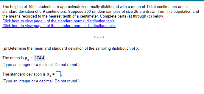 The heights of 1000 students are approximately normally distributed with a mean of 174.4 centimeters and a
standard deviation of 6.9 centimeters. Suppose 200 random samples of size 25 are drawn from this population and
the means recorded to the nearest tenth of a centimeter. Complete parts (a) through (c) below.
Click here to view page 1 of the standard normal distribution table.
Click here to view page 2 of the standard normal distribution table.
(a) Determine the mean and standard deviation of the sampling distribution of X.
The mean is μ = 174.4.
(Type an integer or a decimal. Do not round.)
The standard deviation is σ =
(Type an integer or a decimal. Do not round.)