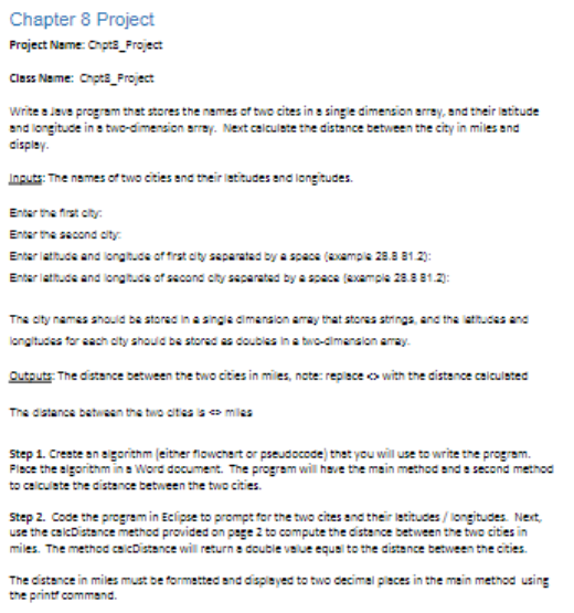 Chapter 8 Project
Project Name: Chpts_Project
Class Name: Chpts_Project
write s lave program thet stores the nemes of two cites in e singe dimension erray, and their ietitude
and longituce in a two-dimension arrey. Next calculete the distance between the city in miles and
cispley.
Inguts: The names of two cities and their ietitudes and iongitudes.
Enter the first oity.
Enter the second coity:
Enter lathuce and longtuce of frat city separatad by a space (avampie 28.8 81.2):
Enter lattude and iongtude of second cty separated by a spece (example 28.8 81.2:
The oty namas anould ba stored in a singia dimansion aray that stores strings, and the latucss and
longitudes for each oty ahould be stored as coubies in a bwo-dimenalon amay.
Outouts The distance between the bwo cities in miles, note: repiece o with the distance calculeted
The distance batween the two oites is o milas
Step 1. Creste en egorithm (eitner flowchert or pseudocode) thet you will use to write the program.
Fisce the sigorithm ina Word document. The program will heve the main method and s second method
to calculate the distance between the two cities.
Step 2. Code the program in Eclipse to prompt for the two cites and their letitudes / longitudes. Next,
use the caicDistance method provided on pege 2 to compute the distance between the two cities in
miles. The method caicDistance will return e double value equal to the distance between the cities.
The distance in miles must be formetted and dispiayed to two decimel pleces in the mein method using
the printt commend.
