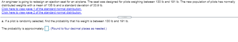 An engineer is going to redesign an ejection seat for an airplane. The seat was designed for pilots weighing between 130 Ib and 191 lb. The new population of pilots has normally
distributed weights with a mean of 136 ib and a standard deviation of 33.9 lb.
Click here to view page 1 of the standard normal distribution.
Click here to view page 2 of the standard normal distribution.
a. If a pilot is randomly selected, find the probability that his weight is between 130 lb and 191 Ib.
The probability is approximately (Round to four decimal places as needed.)
