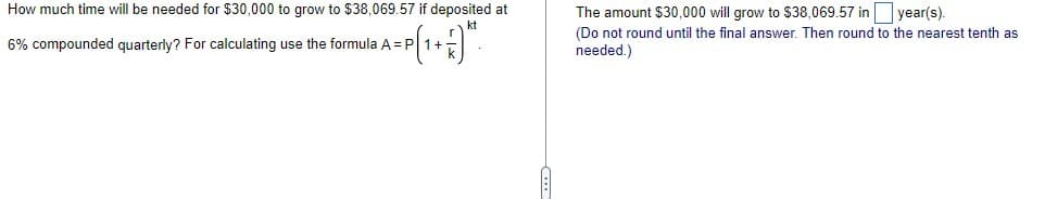 How much time will be needed for $30,000 to grow to $38,069.57 if deposited at
The amount $30,000 will grow to $38,069.57 in year(s).
kt
6% compounded quarterly? For calculating use the formula A = P 1+
(Do not round until the final answer. Then round to the nearest tenth as
needed.)
