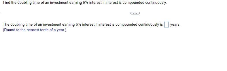 Find the doubling time of an investment earning 6% interest if interest is compounded continuously.
The doubling time of an investment earning 6% interest if interest is compounded continuously is
(Round to the nearest tenth of a year.)
years.
