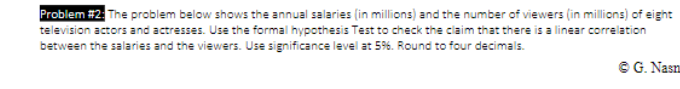 Problem #2 The problem below shows the annual salaries (in millions) and the number of viewers (in millions) of eight
television actors and actresses. Use the formal hypothesis Test to check the ciaim that there is a linear correlation
between the salaries and the viewers. Use significance level at 5%. Round to four decimals.
© G. Nasn
