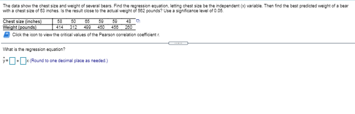 The data show the chest size and weight of several bears. Find the regression equation, letting chest size be the independent (x) variable. Then find the best predicted weight of a bear
with a chest size of 83 inches. Is the result close to the actual weight of 582 pounds? Use a significance level of 0.05.
48 O
Chest size (inches)
Weight (pounds)
Click the icon to view the critical values of the Pearson correlation coefficient r.
58
50
65
59
450 456 280
59
414
312
499
What is the regression equation?
y=D-x (Round to one decimal place as needed.)
