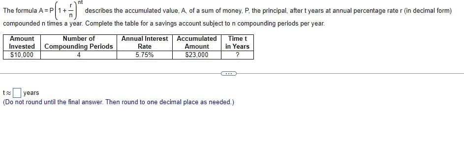 nt
The formula A = P 1+
describes the accumulated value, A, of a sum of money, P, the principal, after t years at annual percentage rate r (in decimal form)
compounded n times a year. Complete the table for a savings account subject to n compounding periods per year.
Amount
Invested Compounding Periods
$10,000
Number of
Annual Interest Accumulated
Time t
Rate
Amount
in Years
5.75%
$23,000
?
...
ta years
(Do not round until the final answer. Then round to one decimal place as needed.)
