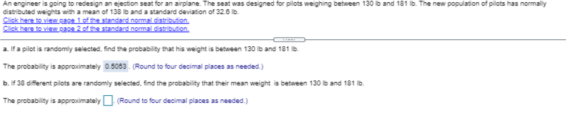 An engineer is going to redesign an ejection seat for an airplane. The seat was designed for pilots weighing between 130 lb and 181 lb. The new population of pilots has normally
distributed weights with a mean of 138 b and a standard deviation of 32.6 lb.
Click here to view page 1 of the standard nommal distribution.
Click here to view page 2 of the standard nommal distribution.
a. If a pilot is randomly selected, find the probability that his weight is between 130 lb and 181 lb.
The probability is approximately 0.5053 . (Round to four decimal places as needed.)
b. If 38 different pilots are randomly selected, find the probability that their mean weight is between 130 lb and 181 Ib.
The probability is approximatelyO. (Round to four decimal places as needed.)
