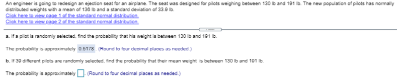 An engineer is going to redesign an ejection seat for an airplane. The seat was designed for pilots weighing between 130 Ib and 191 lb. The new population of pilots has normally
distributed weights with a mean of 136 ib and a standard deviation of 33.9 lb.
Click here to view page 1 of the standard nomal distribution.
Click here to view page 2 of the standard nommal distribution.
a. If a pilot is randomly selected, find the probability that his weight is between 130 lb and 191 Ib.
The probability is approximately 0.5178 . (Round to four decimal places as needed.)
b. If 39 different pilots are randomly selected, find the probability that their mean weight is between 130 lb and 191 lb.
The probability is approximately U (Round to four decimal places as needed.)
