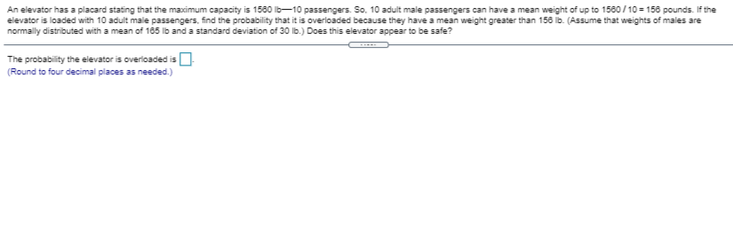 An elevator has a placard stating that the maximum capacity is 1580 lb-10 passengers. So, 10 adult male passengers can have a mean weight of up to 1580 /10 = 158 pounds. If the
elevator is loaded with 10 adult male passengers, find the probability that it is overloaded because they have a mean weight greater than 156 lb. (Assume that weights of males are
normally distributed with a mean of 185 lb and a standard deviation of 30 lb.) Does this elevator appear to be safe?
The probability the elevator is overioaded is O
(Round to four decimal places as needed.)
