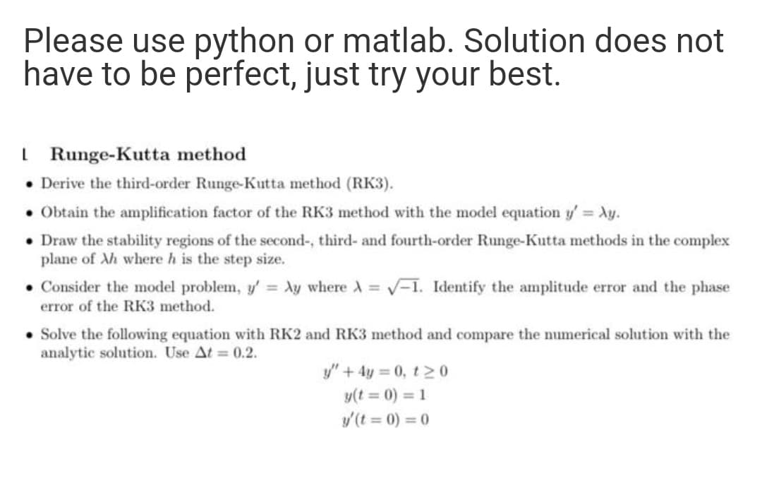 Please use python or matlab. Solution does not
have to be perfect, just try your best.
I Runge-Kutta method
• Derive the third-order Runge-Kutta method (RK3).
• Obtain the amplification factor of the RK3 method with the model equation y' = Ay.
• Draw the stability regions of the second-, third- and fourth-order Runge-Kutta methods in the complex
plane of Ah where h is the step size.
• Consider the model problem, y' Xy where A =
V-1. Identify the amplitude error and the phase
error of the RK3 method.
• Solve the following equation with RK2 and RK3 method and compare the numerical solution with the
analytic solution. Use At = 0.2.
y" + 4y = 0, t2 0
y(t = 0) = 1
y(t = 0) = 0
