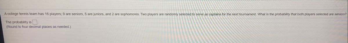A college tennis team has 16 players; 9 are seniors, 5 are juniors, and 2 are sophomores. Two players are randomly selected to serve as captains for the next tournament. What is the probability that both players selected are seniors?
The probability is
(Round to four decimal places as needed.)
