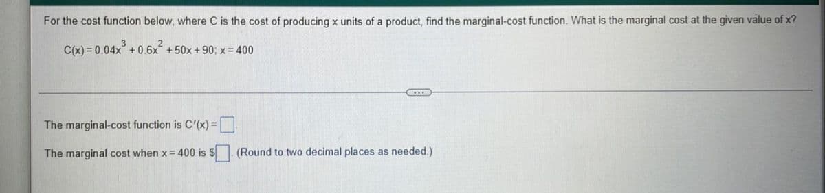 For the cost function below, where C is the cost of producing x units of a product, find the marginal-cost function. What is the marginal cost at the given value of x?
C(x) = 0.04x + 0.6x +50x+90; x= 400
The marginal-cost function is C'(x) 3D
The marginal cost when x= 400 is $. (Round to two decimal places as needed.)
