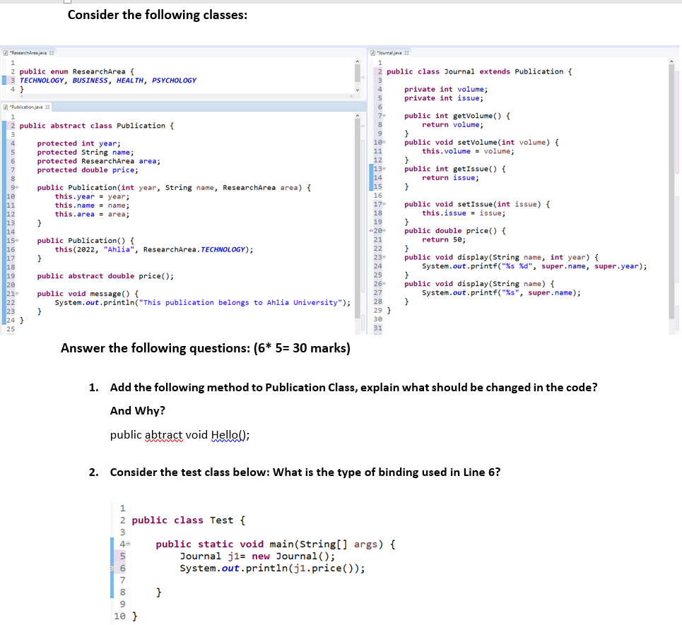 Consider the following classes:
D "ResearchArea java 3
D"loumaljava
public class Journal extends Publication {
2 public enum ResearchArea {
3 TECHNOLOGY, BUSINESS, HEALTH, PSYCHOLOGY
4 }
private int volume;
private int issue;
4
D "Publicationjava 13
6
public int getVolume () {
return volume;
1
7-
2 public abstract class Publication {
8
3
public void setvolume (int volume) {
this.volume = volume;
}
public int getIssue() {
return issue;
}
10
protected int year;
protected String name;
protected ResearchArea area;
protected double price;
5
11
12
13
14
15
public Publication(int year, String name, ResearchArea area) {
this.year = year;
this.name = name;
this.area = area;
9
10
11
12
13
14
15
16
17
18
19
20
21-
22
23
24 }
16
17-
public void setIssue(int issue) {
this.issue = issue;
18
19
20
public double price() {
public Publication() {
this(2022, "Ahlia", ResearchArea. TECHNOLOGY);
21
return 50;
22
public void display (String name, int year) {
System.out.printf("%s %d", super.name, super.year);
23
24
25
public abstract double price();
public void display (String name) {
System.out.printf("%s", super.name);
26
public void message() {
System.out.printin("This publication belongs to Ahlia University");
27
28
29 }
30
25
31
Answer the following questions: (6* 5= 30 marks)
1. Add the following method to Publication Class, explain what should be changed in the code?
And Why?
public abtract void Hello();
2. Consider the test class below: What is the type of binding used in Line 6?
1
2 public class Test {
3
public static void main(String[] args) {
Journal j1= new Journal ();
System.out.println(j1.price ( ));
5
7
8
}
9.
10 }
