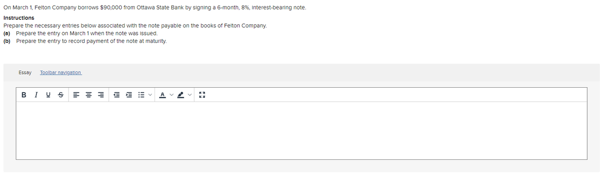 On March 1, Felton Company borrows $90,000 from Ottawa State Bank by signing a 6-month, 8%, interest-bearing note.
Instructions
Prepare the necessary entries below associated with the note payable on the books of Felton Company.
(a) Prepare the entry on March 1 when the note was issued.
(b) Prepare the entry to record payment of the note at maturity.
Essay
Toolbar navigation
B I U S
E E = v
A
