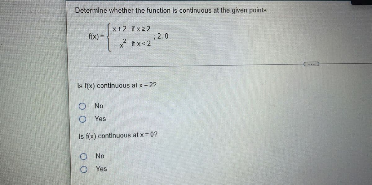 Determine whether the function is continuous at the given points.
x+2 if x22
2, 0
if x <2
f(x) =
%3D
Is f(x) continuous at x = 2?
No
Yes
Is f(x) continuous at x 0?
ONo
O Yes
