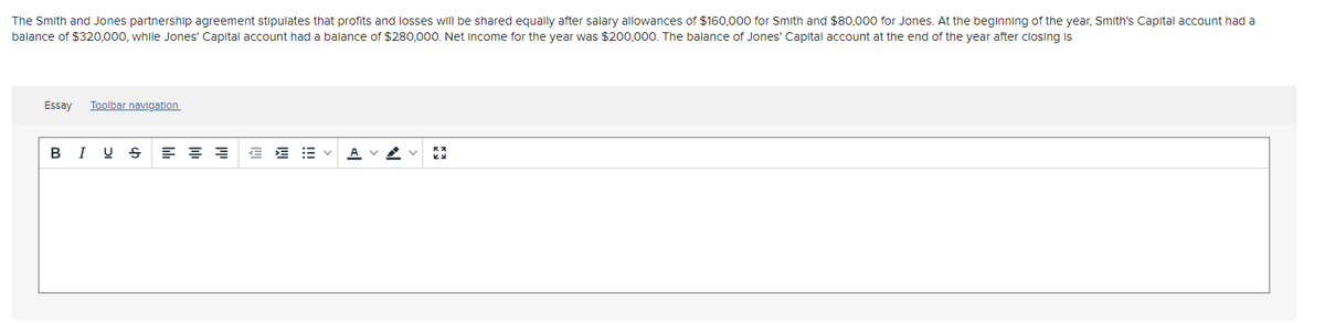 The Smith and Jones partnership agreement stipulates that profits and losses will be shared equally after salary allowances of $160,000 for Smith and $80,000 for Jones. At the beginning of the year, Smith's Capital account had a
balance of $320,000, while Jones' Capital account had a balance of $280,000. Net income for the year was $200.000. The balance of Jones' Capital account at the end of the year after closing is
Essay
Toolbar navigation
B I U S
E E E v
