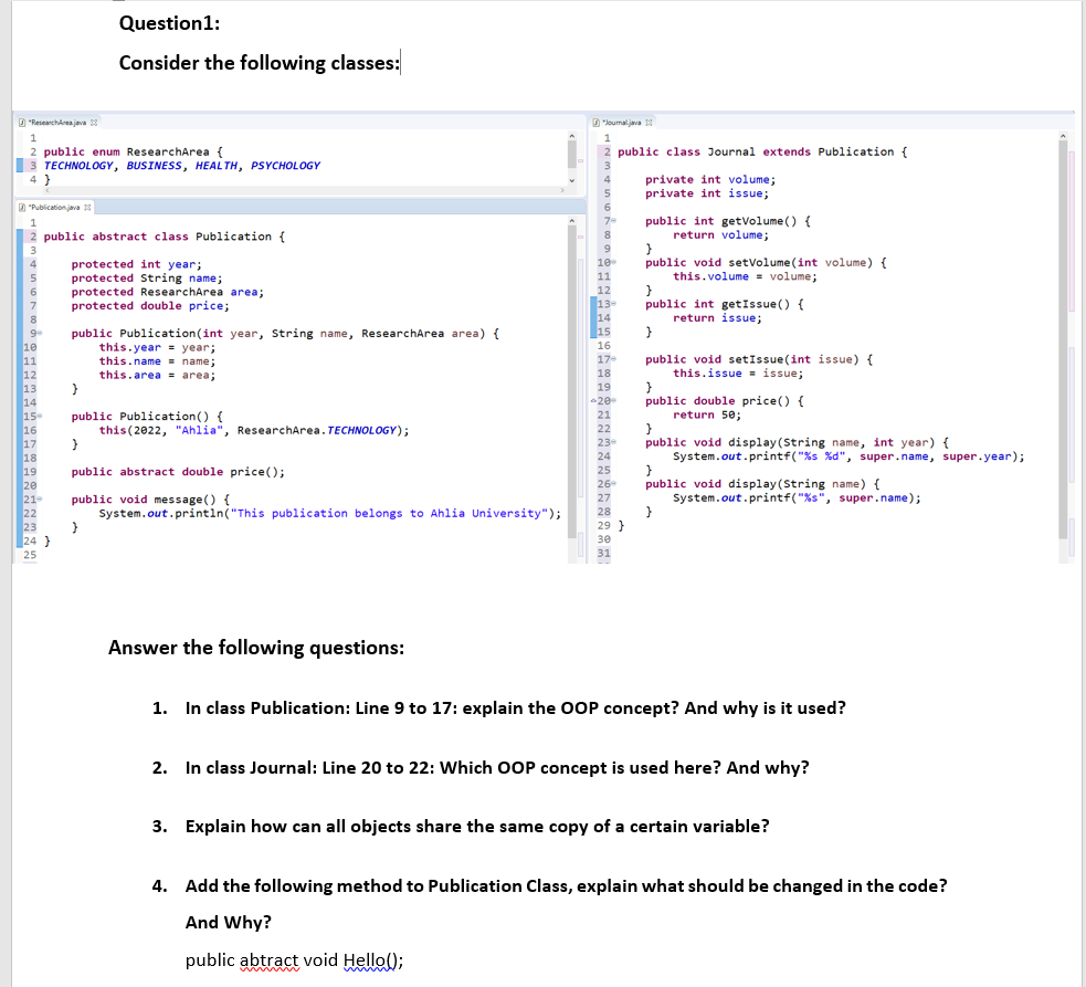 Question1:
Consider the following classes:
D "ResearchAreajava 3
D"lounal.java 13
1
1
2 public enum ResearchArea {
3 TECHNOLOGY, BUSINESS, HEAL TH, PSYCHOLOGY
4 }
public class Journal extends Publication {
private int volume;
private int issue;
4
D
D "Publication java 18
public int getVolume () {
return volume;
7-
2 public abstract class Publication {
8
9
10
11
3
public void setvolume (int volume) {
this.volume = volume;
4
protected int year;
protected String name;
protected ResearchArea area;
protected double price;
5
6.
12
13
14
15
public int getIssue() {
return issue;
}
7
public Publication(int year, String name, ResearchArea area) {
this.year = year;
this.name = name;
this.area = area;
9
16
17-
10
11
12
13
14
15
16
17
18
19
20
21
22
23
24 }
public void setIssue(int issue) {
this.issue = issue;
18
19
20
21
public double price() {
return 50;
public Publication() {
this(2022, "Ahlia", ResearchArea. TECHNOLOGY);
22
public void display(String name, int year) {
System.out.printf("%s %d", super.name, super.year);
23-
24
public abstract double price();
25
public void display(String name) {
System.out.printf("%s", super.name);
}
26
public void message() {
System.out.printin("This publication belongs to Ahlia University");
27
28
29 }
30
25
31
Answer the following questions:
1. In class Publication: Line 9 to 17: explain the OOP concept? And why is it used?
2. In class Journal: Line 20 to 22: Which OOP concept is used here? And why?
3. Explain how can all objects share the same copy of a certain variable?
4. Add the following method to Publication Class, explain what should be changed in the code?
And Why?
public abtract void Hello();
