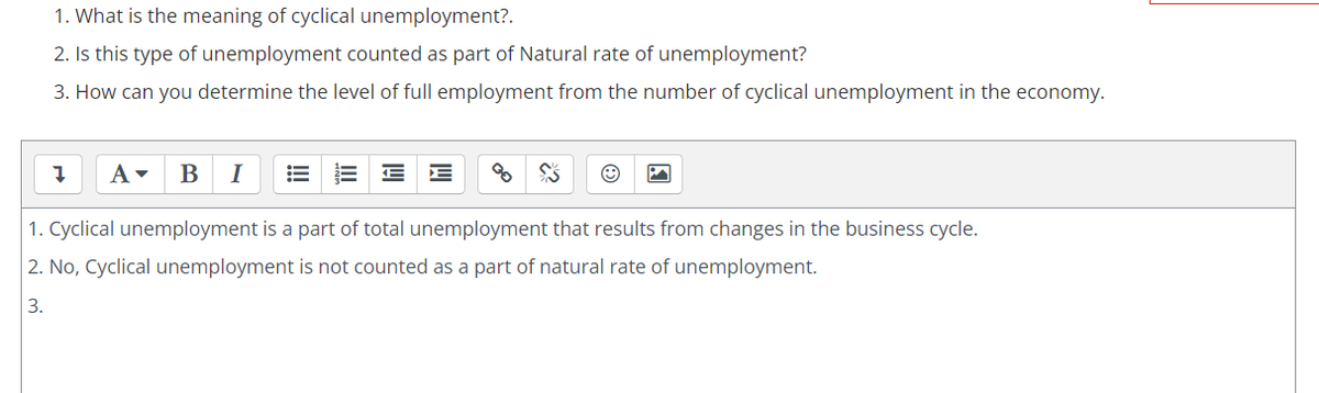 1. What is the meaning of cyclical unemployment?.
2. Is this type of unemployment counted as part of Natural rate of unemployment?
3. How can you determine the level of full employment from the number of cyclical unemployment in the economy.
A -
B
I
1. Cyclical unemployment is a part of total unemployment that results from changes in the business cycle.
2. No, Cyclical unemployment is not counted as a part of natural rate of unemployment.
3.
