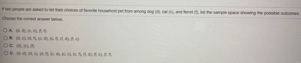 If two people are asked to list their choices of favorite household pet from among dog (d), cat (c), and ferret (f), list the sample space showing the possible outcomes.
Choose the correct answer below.
O A. (d, d), (c, c), (f, f)
O B. (d, c), (d, f), (c, d), (c, f), (f, d), (f, c)
OC. (d), (c), (1)
O D. (d, d), (d, c), (d, f), (c, d), (c, c), (c, f), (f, d), (f, c), (f, f)
