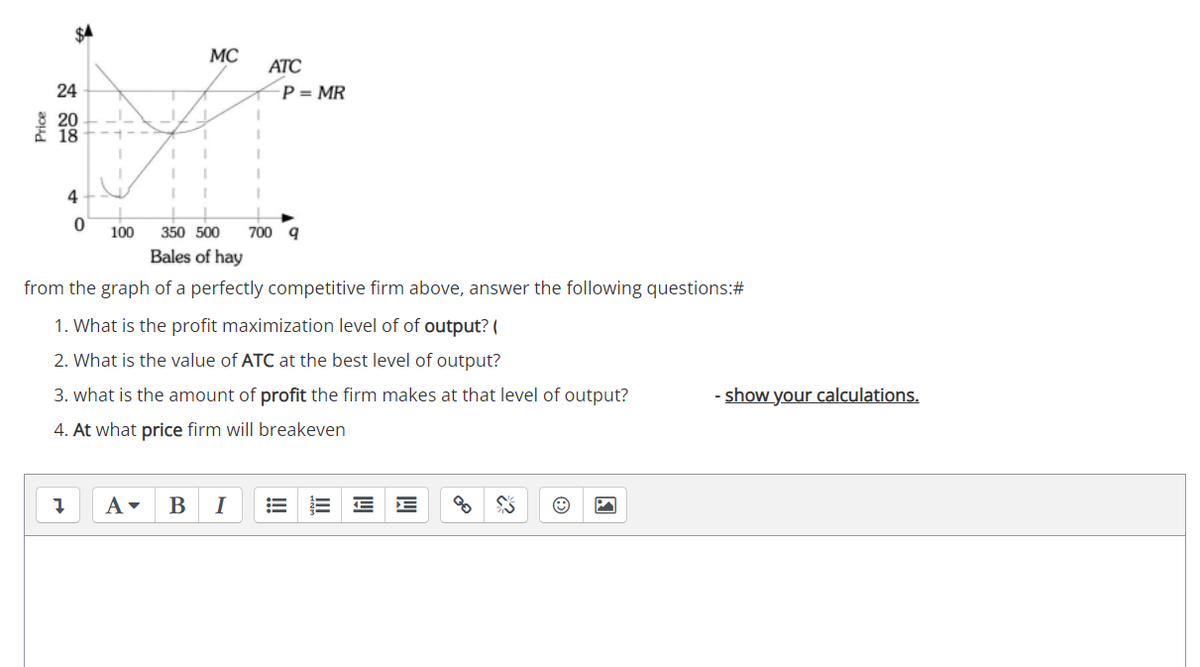 MC
ATC
24
P = MR
20
18
4
100
350 500
700 q
Bales of hay
from the graph of a perfectly competitive firm above, answer the following questions:#
1. What is the profit maximization level of of output? (
2. What is the value of ATC at the best level of output?
3. what is the amount of profit the firm makes at that level of output?
show your calculations.
4. At what price firm will breakeven
В
I
