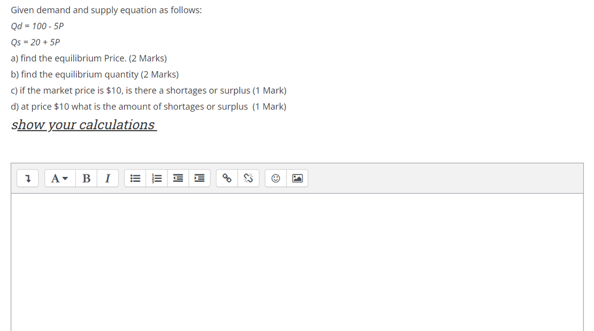 Given demand and supply equation as follows:
Qd = 100 - 5P
Qs = 20 + 5P
a) find the equilibrium Price. (2 Marks)
b) find the equilibrium quantity (2 Marks)
c) if the market price is $10, is there a shortages or surplus (1 Mark)
d) at price $10 what is the amount of shortages or surplus (1 Mark)
show your calculations
В
I
!
