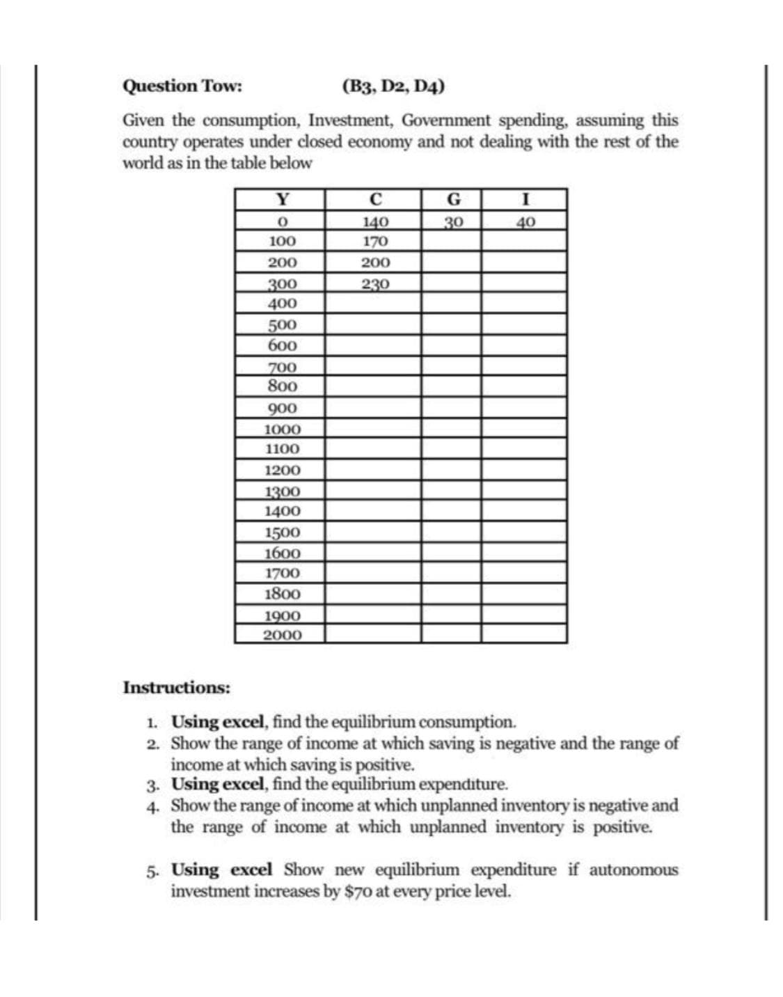 Question Tow:
(B3, D2, D4)
Given the consumption, Investment, Government spending, assuming this
country operates under closed economy and not dealing with the rest of the
world as in the table below
Y
G
140
30
40
100
170
200
200
230
300
400
500
600
700
800
900
1000
1100
1200
1300
1400
1500
1600
1700
1800
1900
2000
Instructions:
1. Using excel, find the equilibrium consumption.
2. Show the range of income at which saving is negative and the range of
income at which saving is positive.
3. Using excel, find the equilibrium expenditure.
4. Show the range of income at which unplanned inventory is negative and
the range of income at which unplanned inventory is positive.
5. Using excel Show new equilibrium expenditure if autonomous
investment increases by $70 at every price level.
