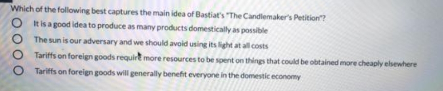 Which of the foliowing best captures the main idea of Bastiat's "The Candlemaker's Petition?
O t is a good idea to produce as many products domestically as possible
O The sun is our adversary and we should avoid using its light at all costs
O Tariffs on foreign goods require more resources to be spent on things that could be obtained more cheaply elsewhere
O Tariffs on foreign goods will generally benefit everyone in the domestic economy
