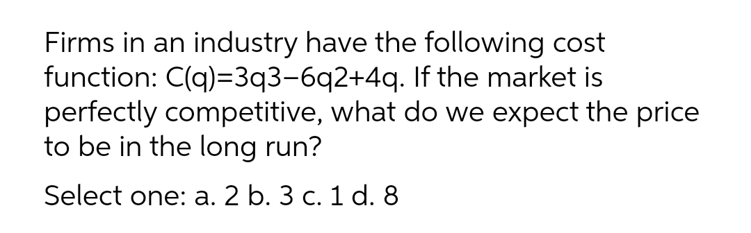 Firms in an industry have the following cost
function: C(q)=3q3-6q2+4q. If the market is
perfectly competitive, what do we expect the price
to be in the long run?
Select one: a. 2 b. 3 c. 1 d. 8
