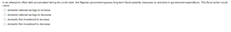 In an attempt to offset debt accumulated during the covid crisis, the Nigerian government passes long-term fiscal austerity measures (a reduction in government expenditure). This fiscal action would
cause
domestic national savings to increase
domestic national savings to decrease
domestic firm investment to increase
O domestic firm investment to decrease
O O
