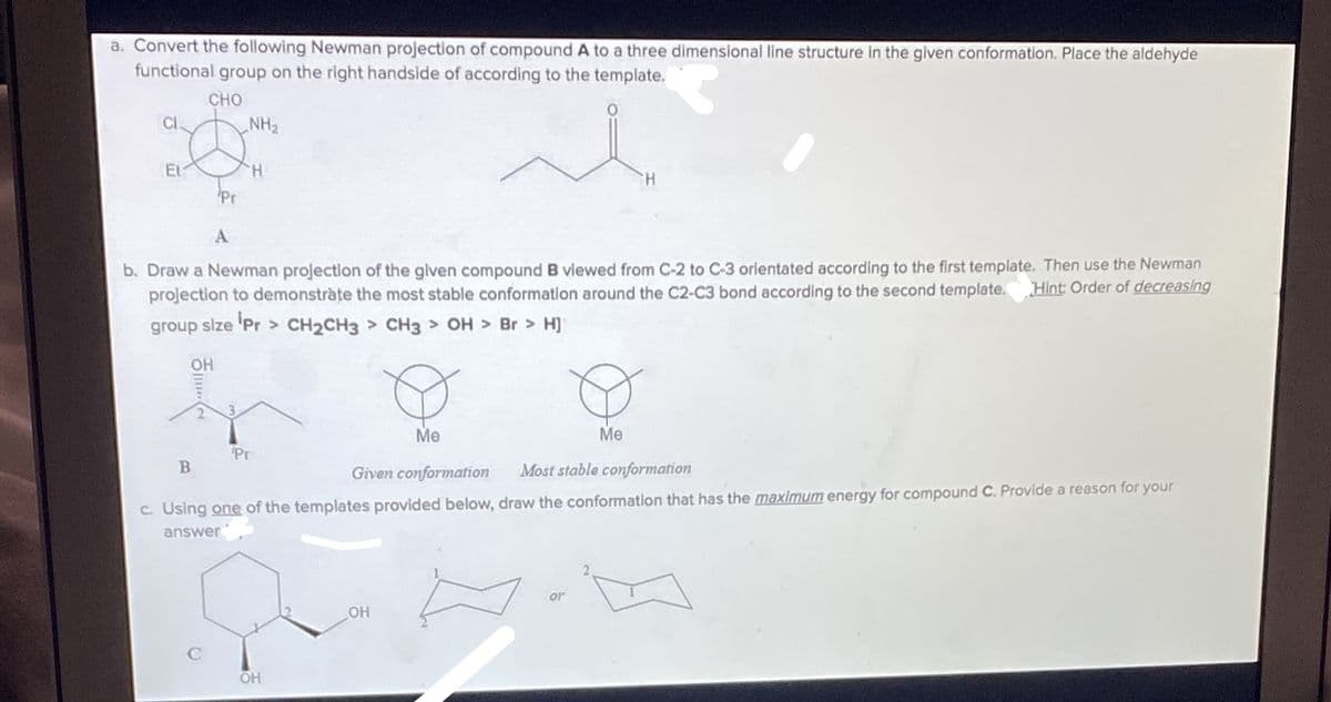 a. Convert the following Newman projection of compound A to a three dimensional line structure In the given conformation. Place the aldehyde
functional group on the right handside of according to the template.
CHO
CI.
NH2
Et
H.
H.
Pr
A
b. Draw a Newman projection of the given compound B vlewed from C-2 to C-3 orientated according to the first template. Then use the Newman
projection to demonstràte the most stable conformatlon around the C2-C3 bond according to the second template.
Hint: Order of decreasing
group size 'Pr> CH2CH3 > CH3 > OH Br > H]
OH
3.
Me
Me
Pr
Given conformation
Most stable conformation
c. Using one of the templates provided below, draw the conformation that has the maximum energy for compound C. Provide a reason for your
answer
or
OH
OH
