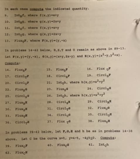 In each case compute the indicated quantity.
9. Intaf, where f(x,y)-x+y
Int9, where g(x,y)-2x+y
11.
Intgf, where f(x,y)=x+y
12. Intug, where g(x,y)-2x+y
13. Flux, where 7(x,y)-(Y,-x)
10.
In problems 14-42 below, R, S,T and U remain as above in #9-13.
Let F(x,y)-(y, -x), a(x,y)-(x+y, 2x-y) and (x,y)-(x²-y,y²+x).
Compute:
14. Flux
17.
Circl
20. Circl
22. Flux@
25. Circle
27.
30.
Flux
Flux H
33. Flux
36. Circl
15. Flux
16.
18. Circl
19. Circl
21. Inth, where h(x,y)-x²+y2
23. Fluxga
26. Intuh, where h(x,y)=x²+y2
29. Circl
28. Circl
31. Circl
32. Flux G
34. Circla
35. Circl
37.
Flux TG
38. Flux
Flux U
39.
Flux
42. Flux
24. Circla
In problems 39-42 below, let 7,0,H and h be as in problems 14-38
Let C be the curve x-t, y-4-t, -4st≤0.
above.
40. Flux G
41. Intch
Compute: