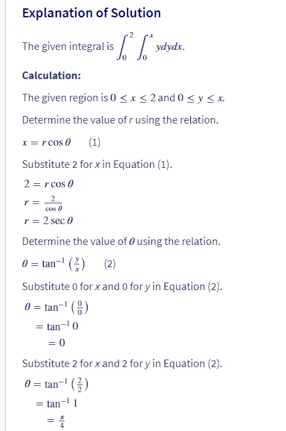 Explanation of Solution
[² [²²
The given integral is
ydydx.
Calculation:
The given region is 0≤x≤2 and 0 ≤ y ≤x.
Determine the value of r using the relation.
x = rcos (
(1)
Substitute 2 for x in Equation (1).
2 = r cos 0
r = 2
cos 8
r = 2 sec 0
Determine the value of using the relation.
0 = tan¹ (²) (2)
Substitute 0 for x and 0 for y in Equation (2).
0 = tan-¹ ()
= tan-¹0
= 0
Substitute 2 for x and 2 for y in Equation (2).
0 = tan-¹ (²)
= tan-¹1
= 4